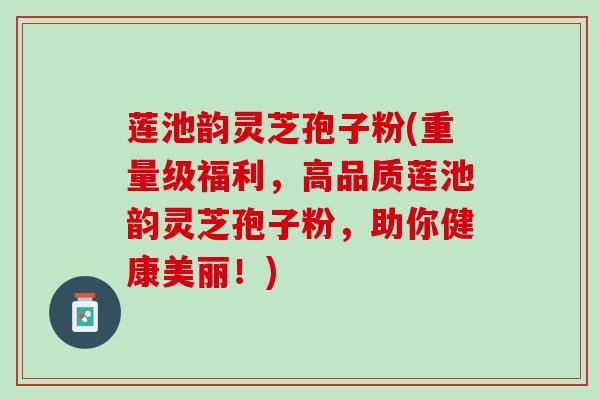 莲池韵灵芝孢子粉(重量级福利,高品质莲池韵灵芝孢子粉,助你健康美丽!) 莲池韵灵芝孢子粉(重量级福利,高品质莲池韵灵芝孢子粉,助你健康美丽!)
