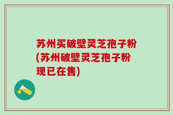 苏州买破壁灵芝孢子粉(苏州破壁灵芝孢子粉现已在售)