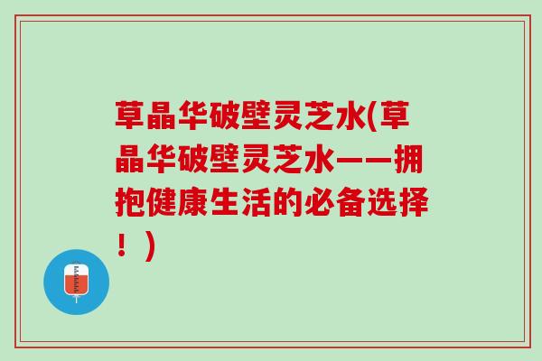 草晶华破壁灵芝水(草晶华破壁灵芝水——拥抱健康生活的必备选择!) 草晶华破壁灵芝水(草晶华破壁灵芝水——拥抱健康生活的必备选择!)