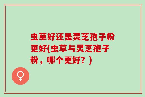 虫草好还是灵芝孢子粉更好(虫草与灵芝孢子粉，哪个更好？)