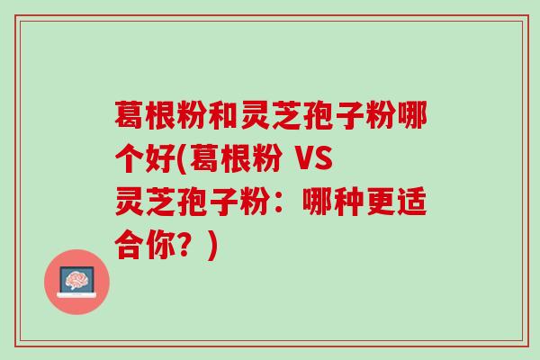 葛根粉和灵芝孢子粉哪个好(葛根粉 VS 灵芝孢子粉:哪种更适合你?) 葛根粉和灵芝孢子粉哪个好(葛根粉 VS 灵芝孢子粉:哪种更适合你?)