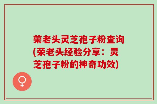 荣老头灵芝孢子粉查询(荣老头经验分享：灵芝孢子粉的神奇功效)