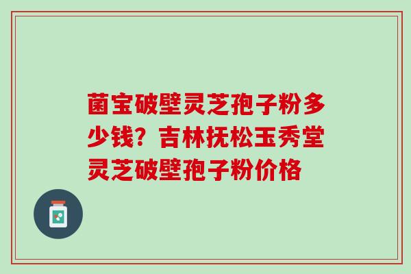 菌宝破壁灵芝孢子粉多少钱?吉林抚松玉秀堂灵芝破壁孢子粉价格 菌宝破壁灵芝孢子粉多少钱?吉林抚松玉秀堂灵芝破壁孢子粉价格