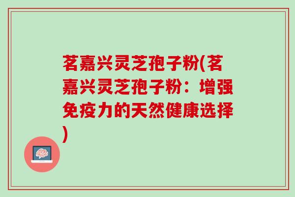 茗嘉兴灵芝孢子粉(茗嘉兴灵芝孢子粉:增强免疫力的天然健康选择) 茗嘉兴灵芝孢子粉(茗嘉兴灵芝孢子粉:增强免疫力的天然健康选择)