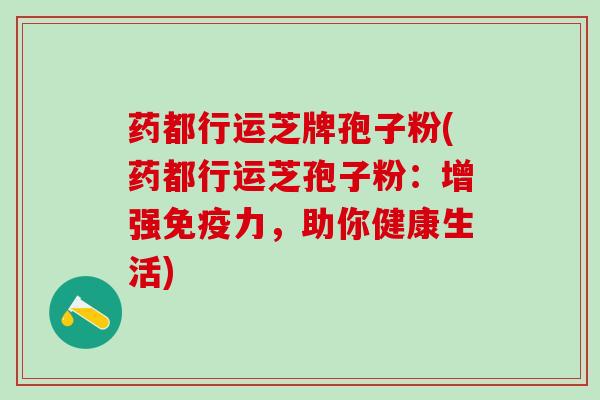 药都行运芝牌孢子粉(药都行运芝孢子粉：增强免疫力，助你健康生活)