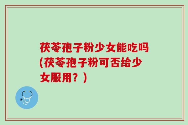 茯苓孢子粉少女能吃吗(茯苓孢子粉可否给少女服用？)