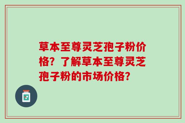 草本至尊灵芝孢子粉价格？了解草本至尊灵芝孢子粉的市场价格？