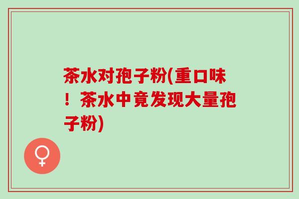 茶水对孢子粉(重口味!茶水中竟发现大量孢子粉) 茶水对孢子粉(重口味!茶水中竟发现大量孢子粉)