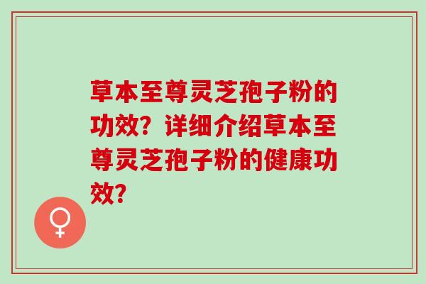 草本至尊灵芝孢子粉的功效?详细介绍草本至尊灵芝孢子粉的健康功效? 草本至尊灵芝孢子粉的功效?详细介绍草本至尊灵芝孢子粉的健康功效?