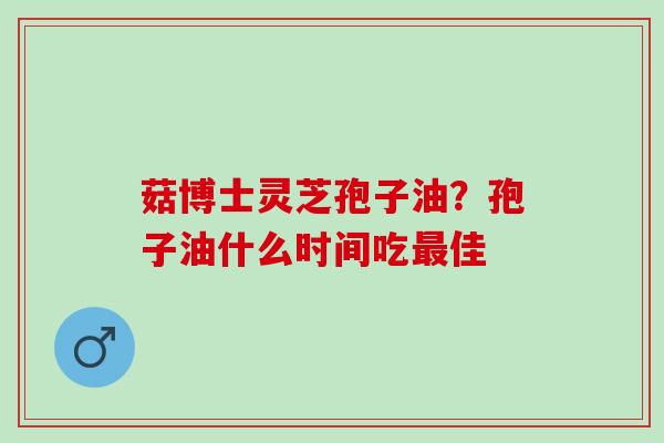 菇博士灵芝孢子油？孢子油什么时间吃最佳