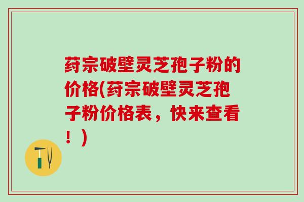 荮宗破壁灵芝孢子粉的价格(荮宗破壁灵芝孢子粉价格表，快来查看！)