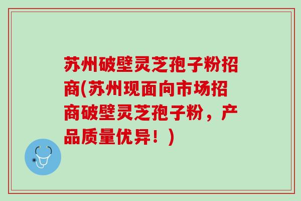 苏州破壁灵芝孢子粉招商(苏州现面向市场招商破壁灵芝孢子粉，产品质量优异！)
