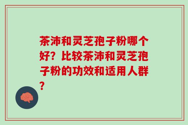 茶沛和灵芝孢子粉哪个好？比较茶沛和灵芝孢子粉的功效和适用人群？