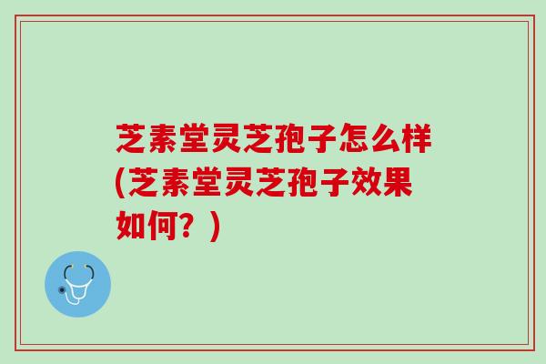 芝素堂灵芝孢子怎么样(芝素堂灵芝孢子效果如何？)