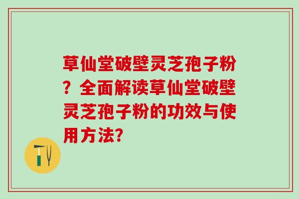 草仙堂破壁灵芝孢子粉？全面解读草仙堂破壁灵芝孢子粉的功效与使用方法？
