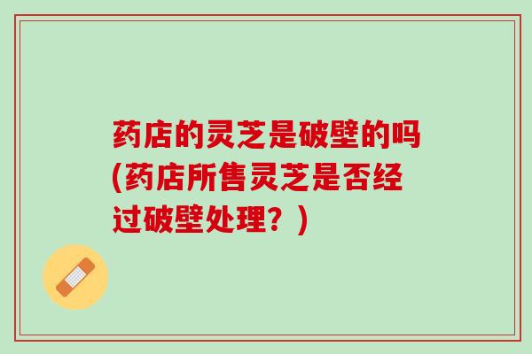 药店的灵芝是破壁的吗(药店所售灵芝是否经过破壁处理?) 药店的灵芝是破壁的吗(药店所售灵芝是否经过破壁处理?)
