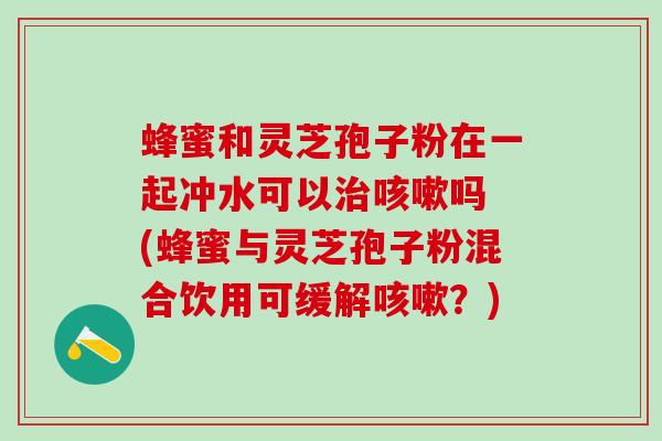 蜂蜜和灵芝孢子粉在一起冲水可以治咳嗽吗 (蜂蜜与灵芝孢子粉混合饮用可缓解咳嗽？)