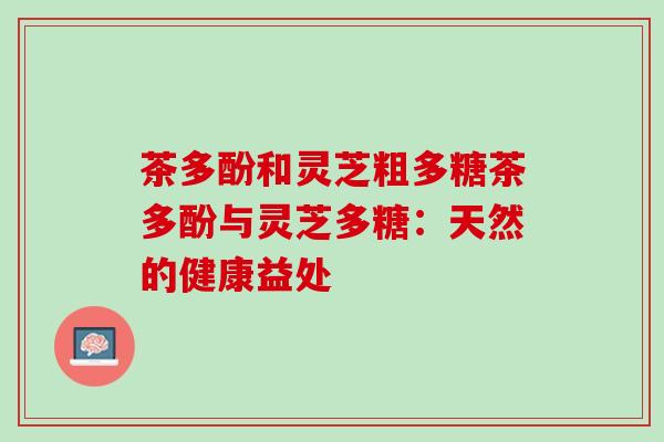 茶多酚和灵芝粗多糖茶多酚与灵芝多糖：天然的健康益处