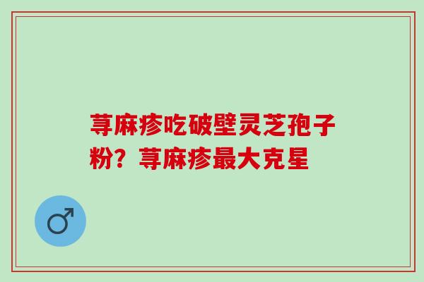 荨麻疹吃破壁灵芝孢子粉?荨麻疹大克星 荨麻疹吃破壁灵芝孢子粉?荨麻疹大克星