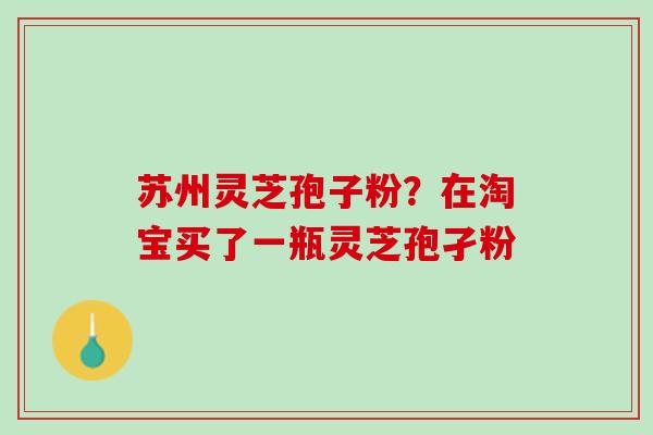 苏州灵芝孢子粉？在淘宝买了一瓶灵芝孢孑粉