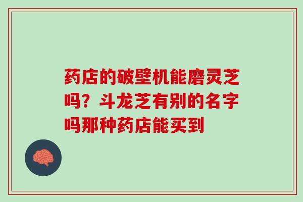 药店的破壁机能磨灵芝吗？斗龙芝有别的名字吗那种药店能买到