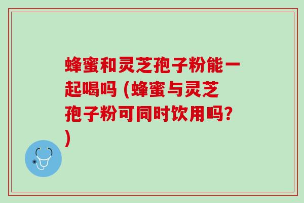 蜂蜜和灵芝孢子粉能一起喝吗 (蜂蜜与灵芝孢子粉可同时饮用吗？)