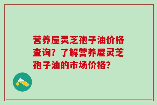营养屋灵芝孢子油价格查询？了解营养屋灵芝孢子油的市场价格？