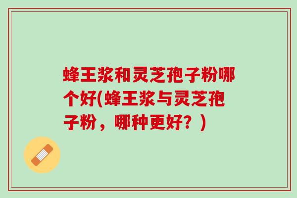 蜂王浆和灵芝孢子粉哪个好(蜂王浆与灵芝孢子粉，哪种更好？)
