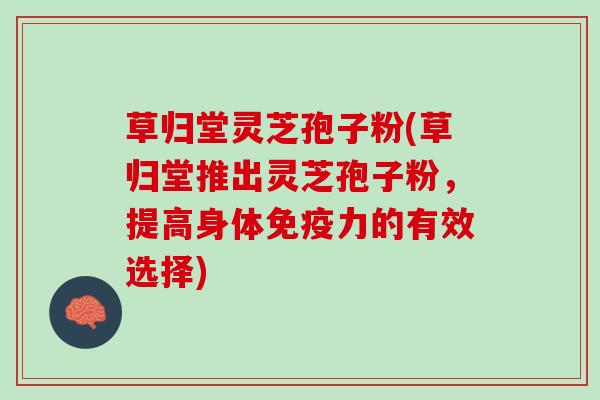 草归堂灵芝孢子粉(草归堂推出灵芝孢子粉，提高身体免疫力的有效选择)
