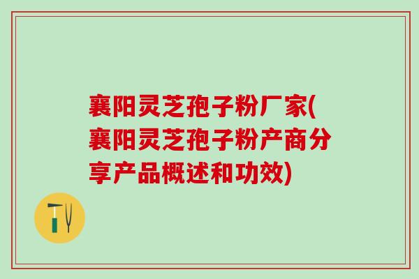 襄阳灵芝孢子粉厂家(襄阳灵芝孢子粉产商分享产品概述和功效)