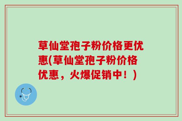 草仙堂孢子粉价格更优惠(草仙堂孢子粉价格优惠，火爆促销中！)