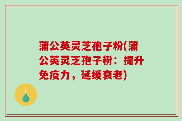 蒲公英灵芝孢子粉(蒲公英灵芝孢子粉：提升免疫力，延缓衰老)