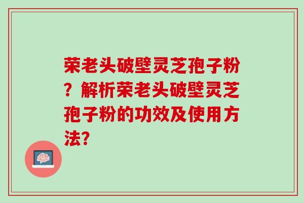 荣老头破壁灵芝孢子粉?解析荣老头破壁灵芝孢子粉的功效及使用方法? 荣老头破壁灵芝孢子粉?解析荣老头破壁灵芝孢子粉的功效及使用方法?