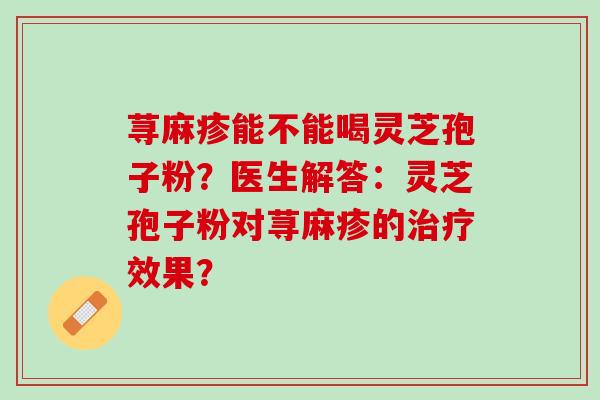 荨麻疹能不能喝灵芝孢子粉?医生解答:灵芝孢子粉对荨麻疹的效果? 荨麻疹能不能喝灵芝孢子粉?医生解答:灵芝孢子粉对荨麻疹的效果?