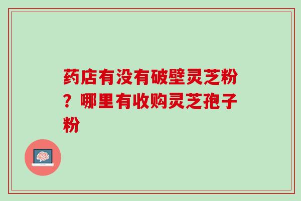 药店有没有破壁灵芝粉？哪里有收购灵芝孢子粉