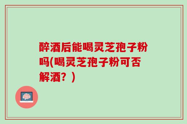 醉酒后能喝灵芝孢子粉吗(喝灵芝孢子粉可否解酒？)