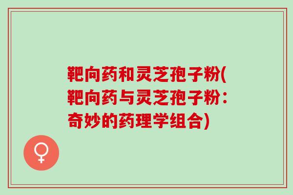 靶向药和灵芝孢子粉(靶向药与灵芝孢子粉：奇妙的药理学组合)