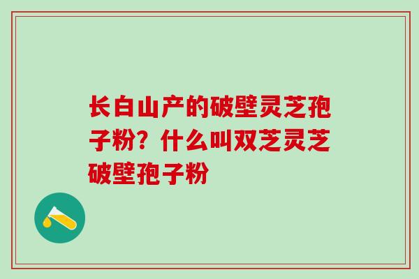 长白山产的破壁灵芝孢子粉？什么叫双芝灵芝破壁孢子粉