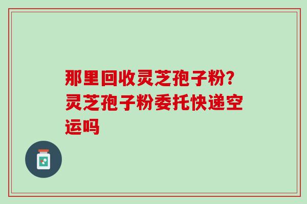 那里回收灵芝孢子粉？灵芝孢子粉委托快递空运吗
