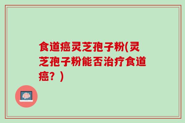 食道癌灵芝孢子粉(灵芝孢子粉能否治疗食道癌？)