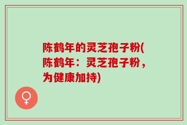 陈鹤年的灵芝孢子粉(陈鹤年：灵芝孢子粉，为健康加持)