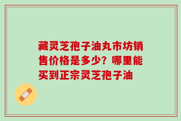 藏灵芝孢子油丸市坊销售价格是多少？哪里能买到正宗灵芝孢子油