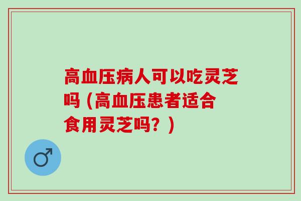 高人可以吃灵芝吗 (高患者适合食用灵芝吗?) 高人可以吃灵芝吗 (高患者适合食用灵芝吗?)