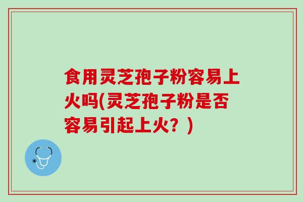 食用灵芝孢子粉容易上火吗(灵芝孢子粉是否容易引起上火？)