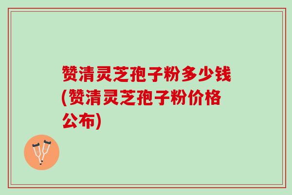 赞清灵芝孢子粉多少钱(赞清灵芝孢子粉价格公布) 赞清灵芝孢子粉多少钱(赞清灵芝孢子粉价格公布)