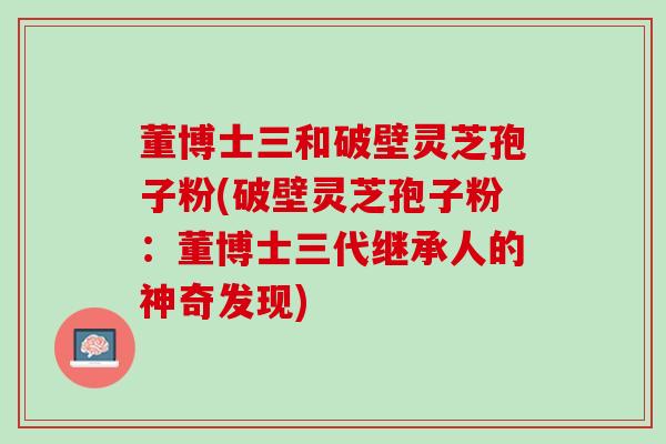 董博士三和破壁灵芝孢子粉(破壁灵芝孢子粉：董博士三代继承人的神奇发现)