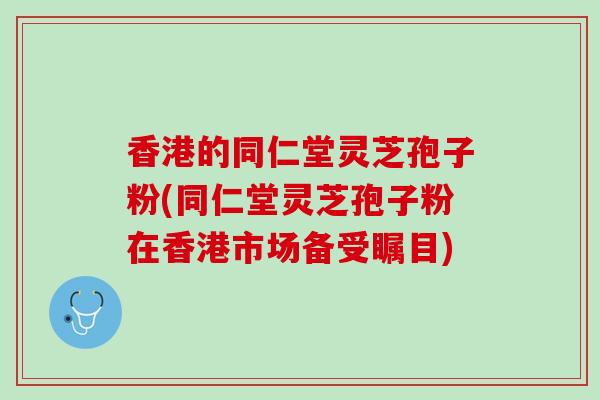 香港的同仁堂灵芝孢子粉(同仁堂灵芝孢子粉在香港市场备受瞩目)