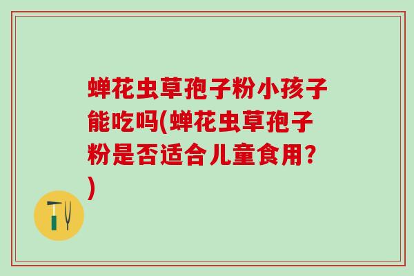 蝉花虫草孢子粉小孩子能吃吗(蝉花虫草孢子粉是否适合儿童食用？)