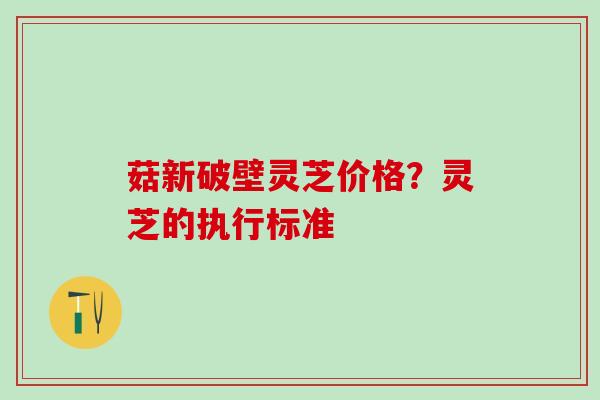 菇新破壁灵芝价格？灵芝的执行标准