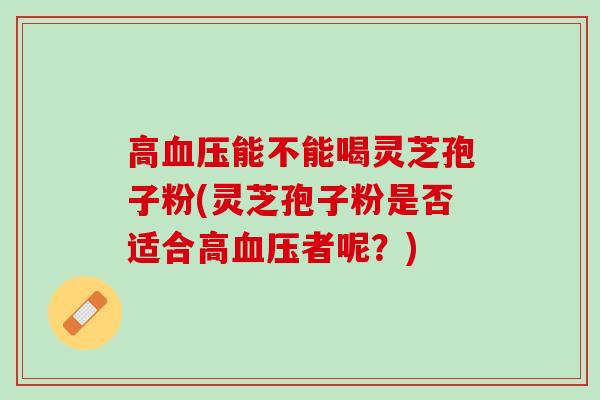 高血压能不能喝灵芝孢子粉(灵芝孢子粉是否适合高血压者呢？)